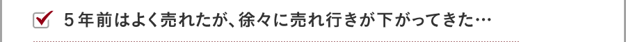 ５年前はよく売れたが、徐々に売れ行きが下がってきた…
