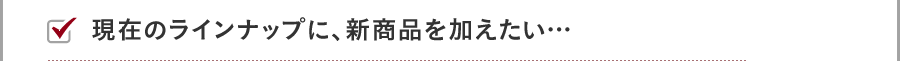 現在のラインナップに、新商品を加えたい…