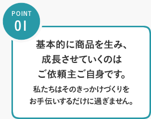 POINT01／基本的に商品を生み、成長させていくのはご依頼主ご自身です。私たちはそのきっかけづくりをお手伝いするだけに過ぎません。