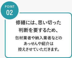 POINT02／修繕には、思い切った判断を要するため、包材業者や納入業者などのあっせんや紹介は控えさせていただきます。