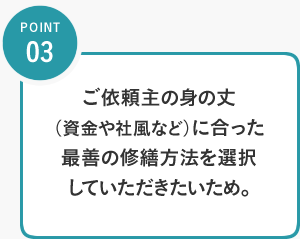 POINT03／ご依頼主の身の丈（資金や社風など）に合った最善の修繕方法を選択していただきたいため。